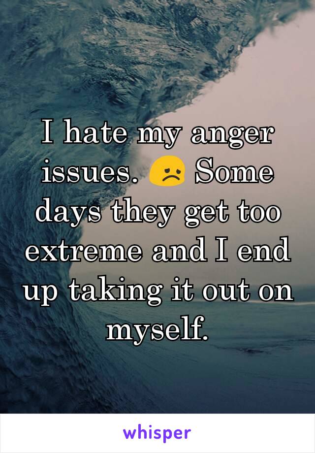 I hate my anger issues. 😞 Some days they get too extreme and I end up taking it out on myself.