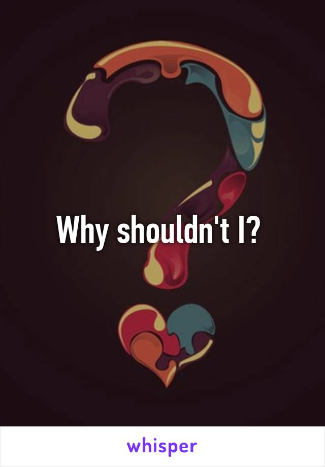 Why shouldn't I? 