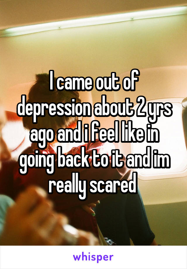 I came out of depression about 2 yrs ago and i feel like in going back to it and im really scared 