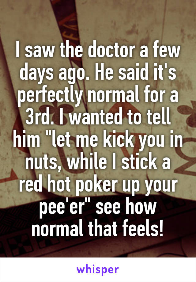 I saw the doctor a few days ago. He said it's perfectly normal for a 3rd. I wanted to tell him "let me kick you in nuts, while I stick a red hot poker up your pee'er" see how normal that feels!