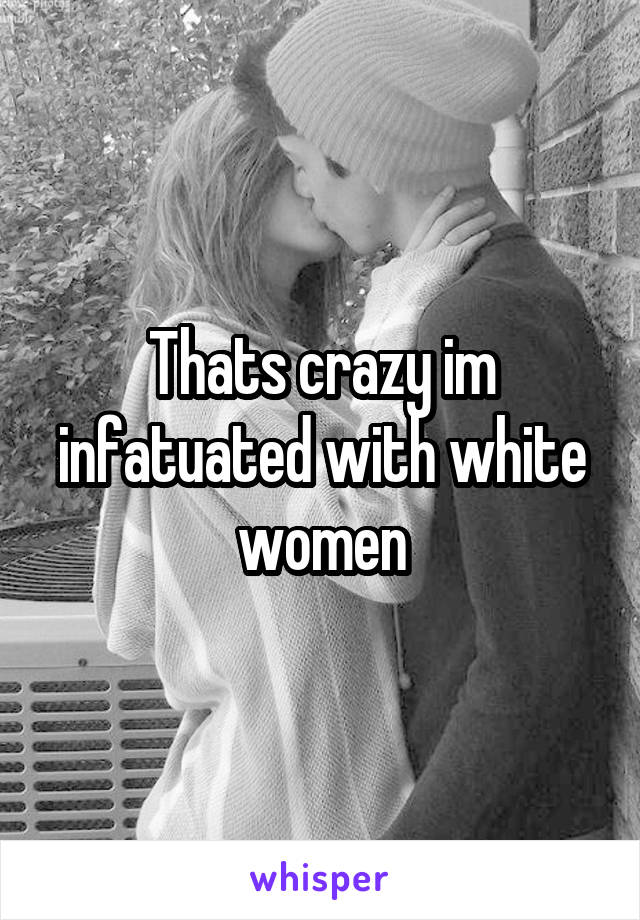 Thats crazy im infatuated with white women