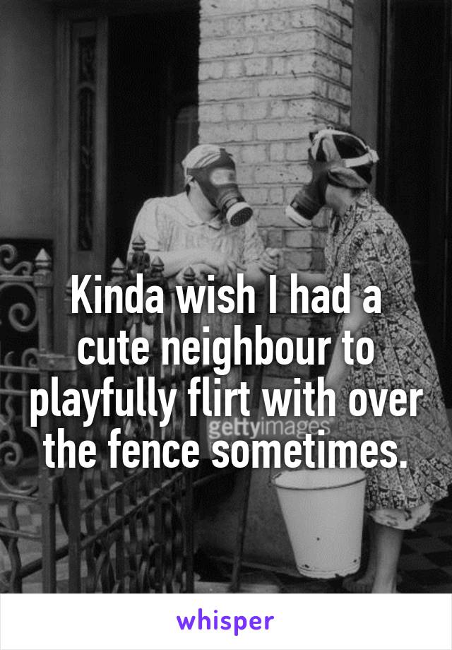 

Kinda wish I had a cute neighbour to playfully flirt with over the fence sometimes.