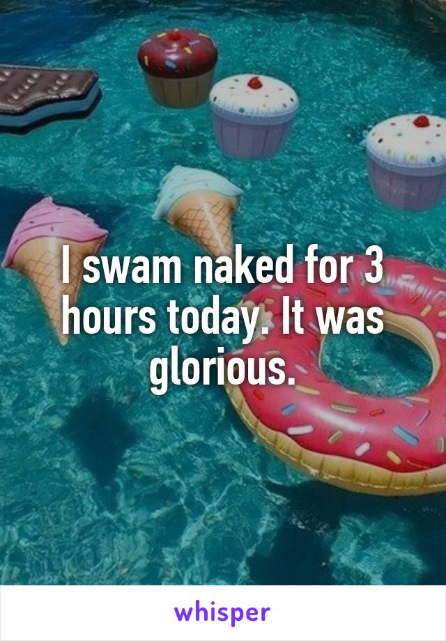 I swam naked for 3 hours today. It was glorious.