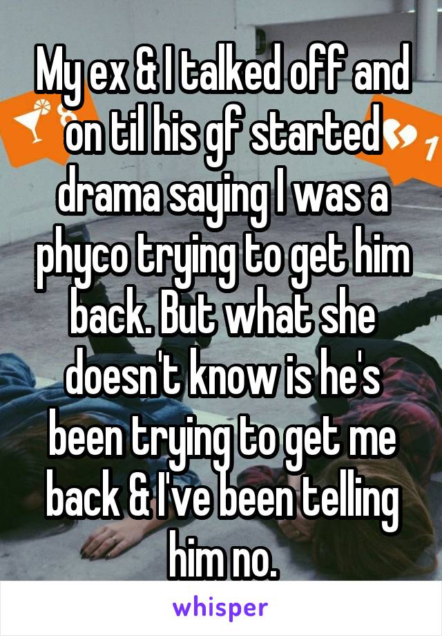 My ex & I talked off and on til his gf started drama saying I was a phyco trying to get him back. But what she doesn't know is he's been trying to get me back & I've been telling him no.