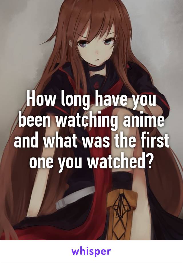 How long have you been watching anime and what was the first one you watched?