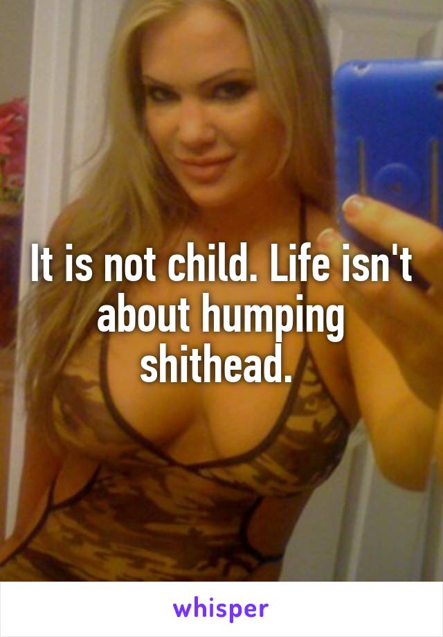 It is not child. Life isn't about humping shithead. 