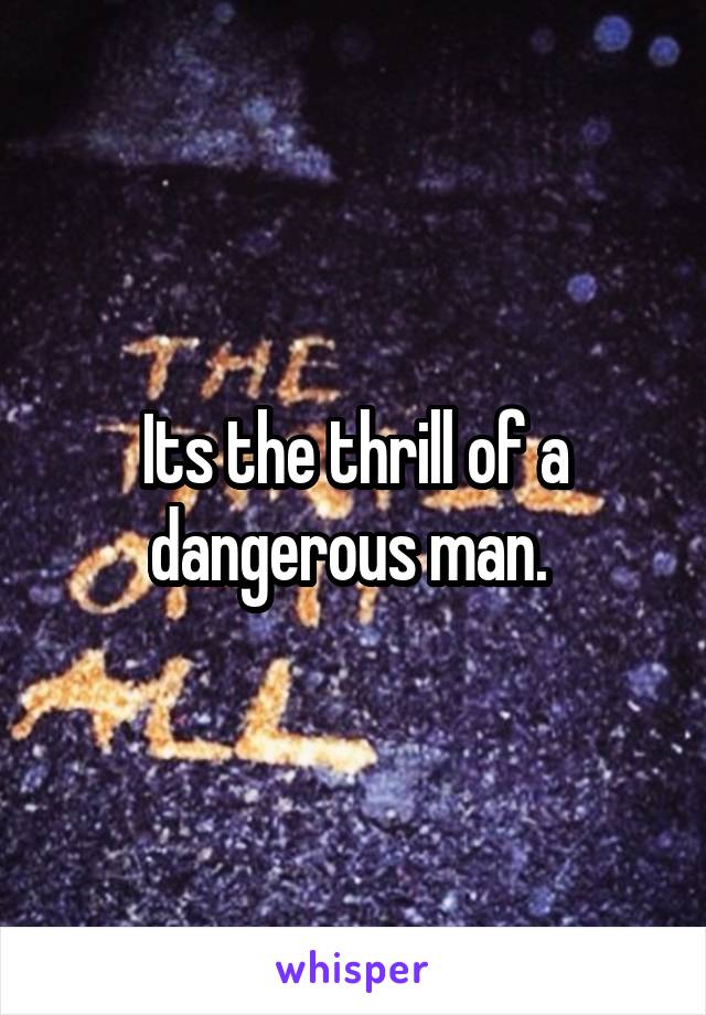 Its the thrill of a dangerous man. 