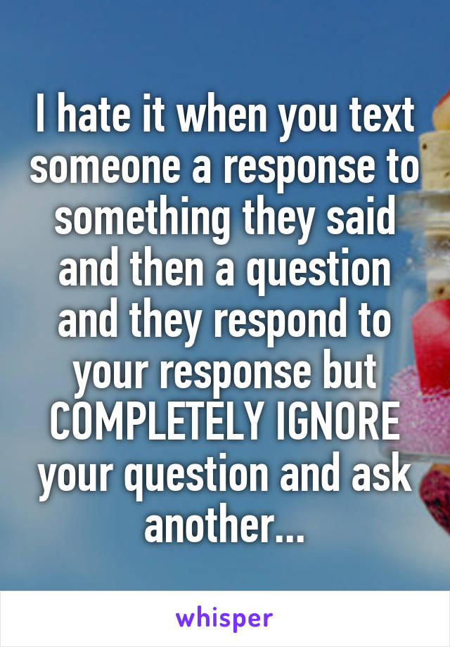 I hate it when you text someone a response to something they said and then a question and they respond to your response but COMPLETELY IGNORE your question and ask another...