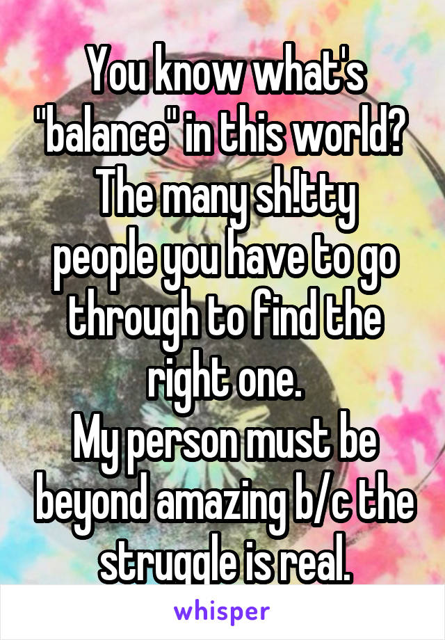 You know what's "balance" in this world? 
The many sh!tty people you have to go through to find the right one.
My person must be beyond amazing b/c the struggle is real.