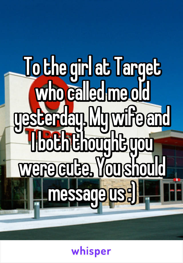 To the girl at Target who called me old yesterday. My wife and I both thought you were cute. You should message us :)