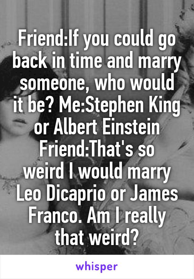 Friend:If you could go back in time and marry someone, who would it be? Me:Stephen King or Albert Einstein
Friend:That's so weird I would marry Leo Dicaprio or James Franco. Am I really that weird?