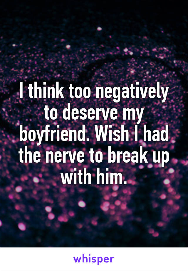 I think too negatively to deserve my boyfriend. Wish I had the nerve to break up with him.