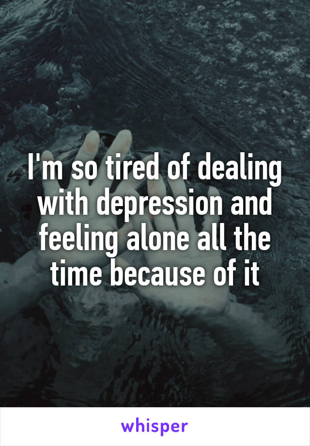 I'm so tired of dealing with depression and feeling alone all the time because of it