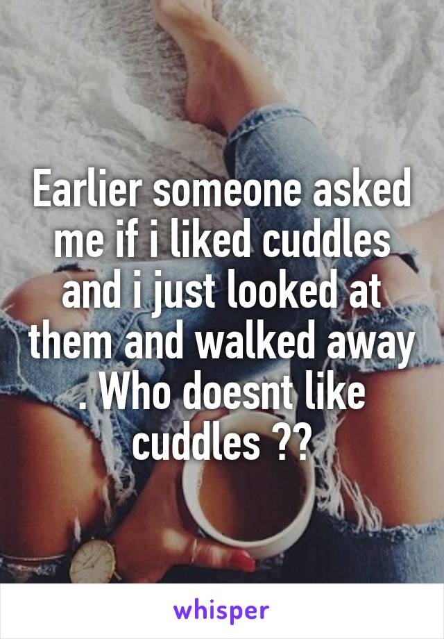 Earlier someone asked me if i liked cuddles and i just looked at them and walked away . Who doesnt like cuddles ??