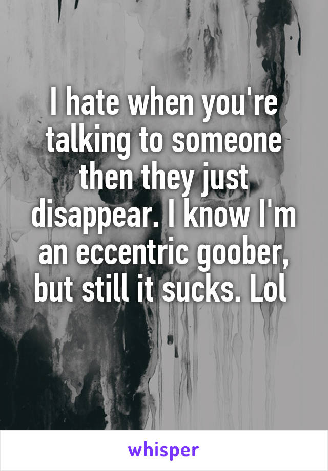 I hate when you're talking to someone then they just disappear. I know I'm an eccentric goober, but still it sucks. Lol 

