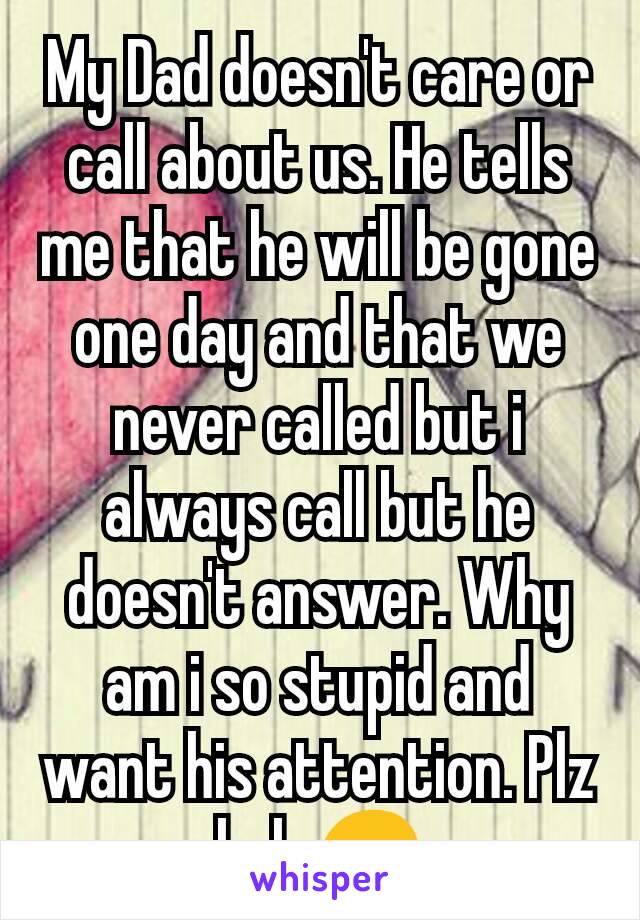 My Dad doesn't care or call about us. He tells me that he will be gone one day and that we never called but i always call but he doesn't answer. Why am i so stupid and  want his attention. Plz help😞