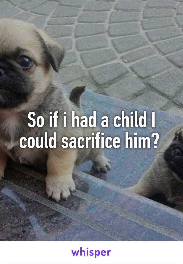 So if i had a child I could sacrifice him? 