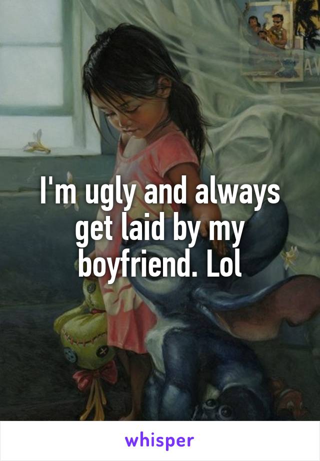 I'm ugly and always get laid by my boyfriend. Lol