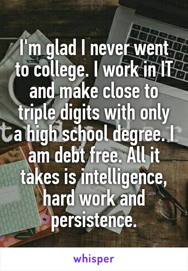 I'm glad I never went to college. I work in IT and make close to triple digits with only a high school degree. I am debt free. All it takes is intelligence, hard work and persistence.