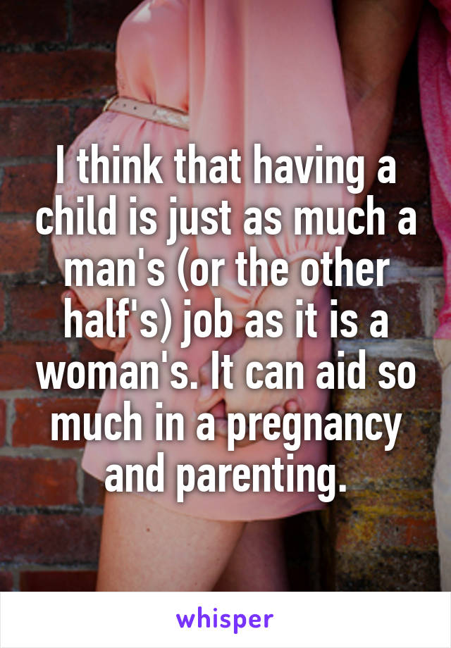 I think that having a child is just as much a man's (or the other half's) job as it is a woman's. It can aid so much in a pregnancy and parenting.