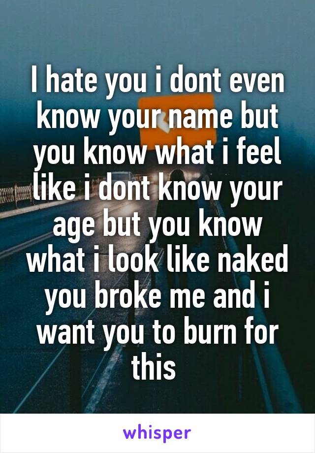 I hate you i dont even know your name but you know what i feel like i dont know your age but you know what i look like naked you broke me and i want you to burn for this 