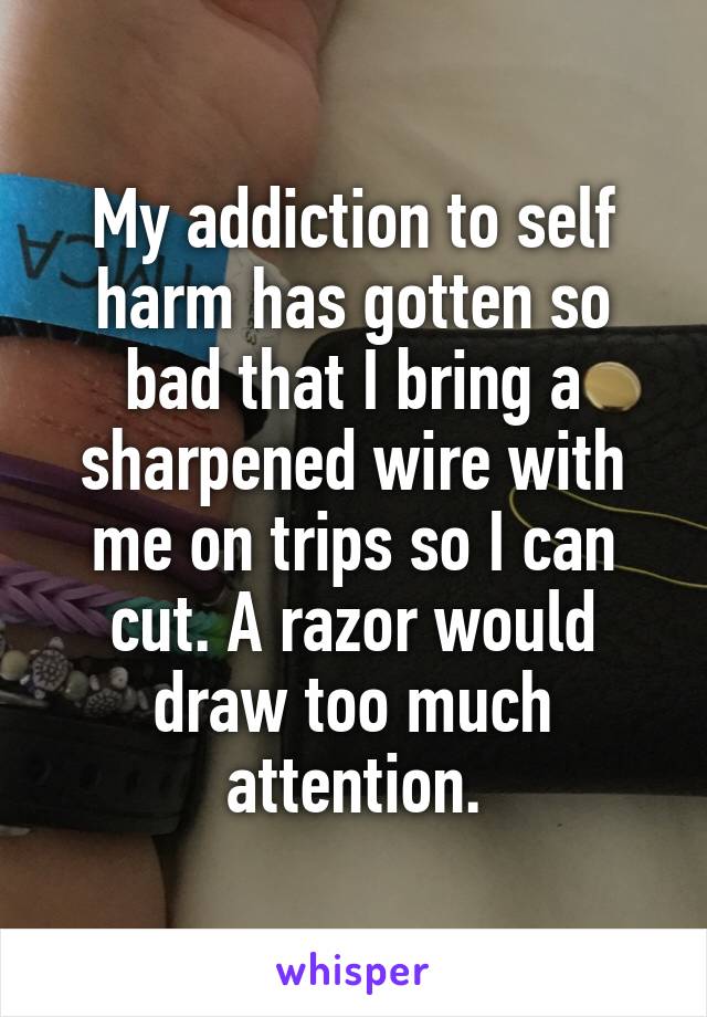 My addiction to self harm has gotten so bad that I bring a sharpened wire with me on trips so I can cut. A razor would draw too much attention.