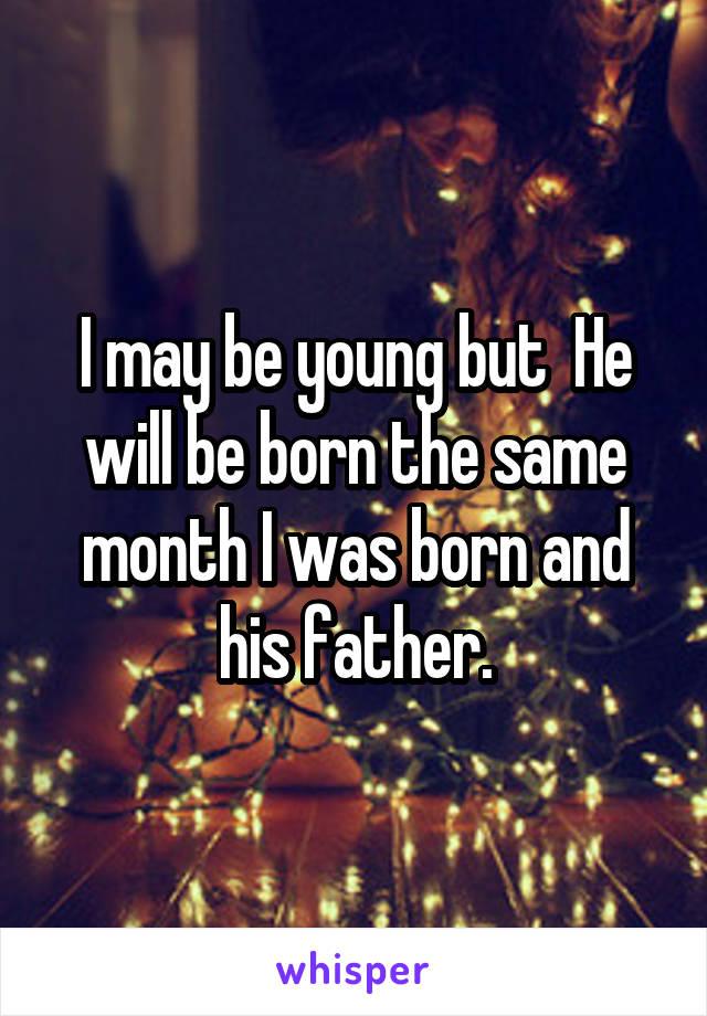 I may be young but  He will be born the same month I was born and his father.