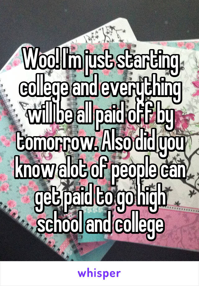 Woo! I'm just starting college and everything will be all paid off by tomorrow. Also did you know alot of people can get paid to go high school and college