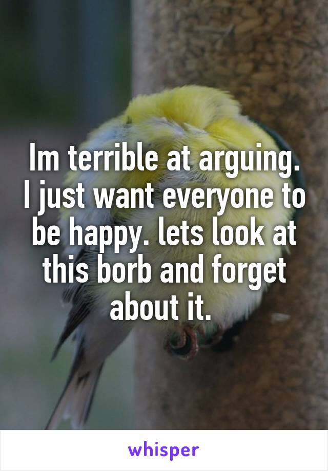 Im terrible at arguing. I just want everyone to be happy. lets look at this borb and forget about it. 