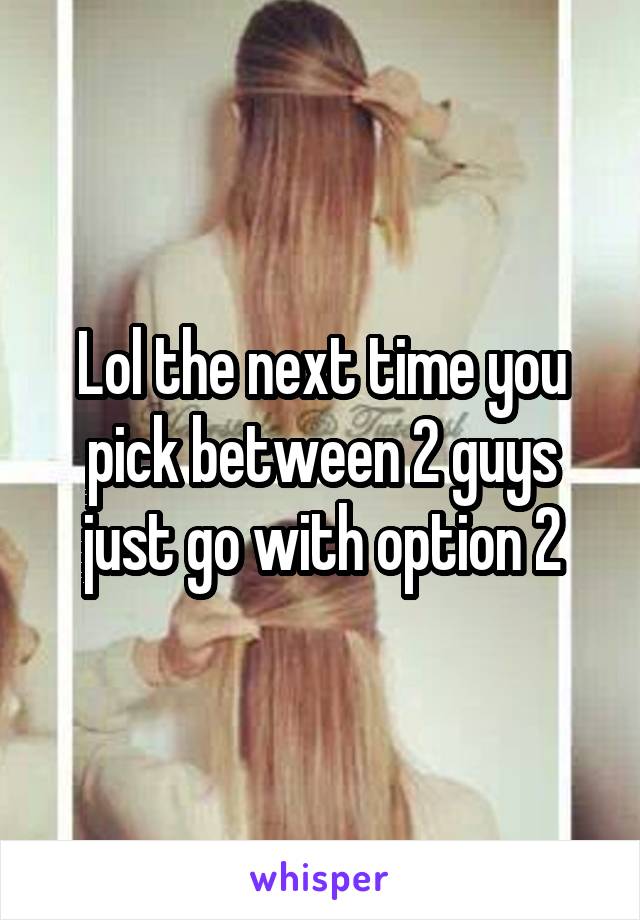 Lol the next time you pick between 2 guys just go with option 2