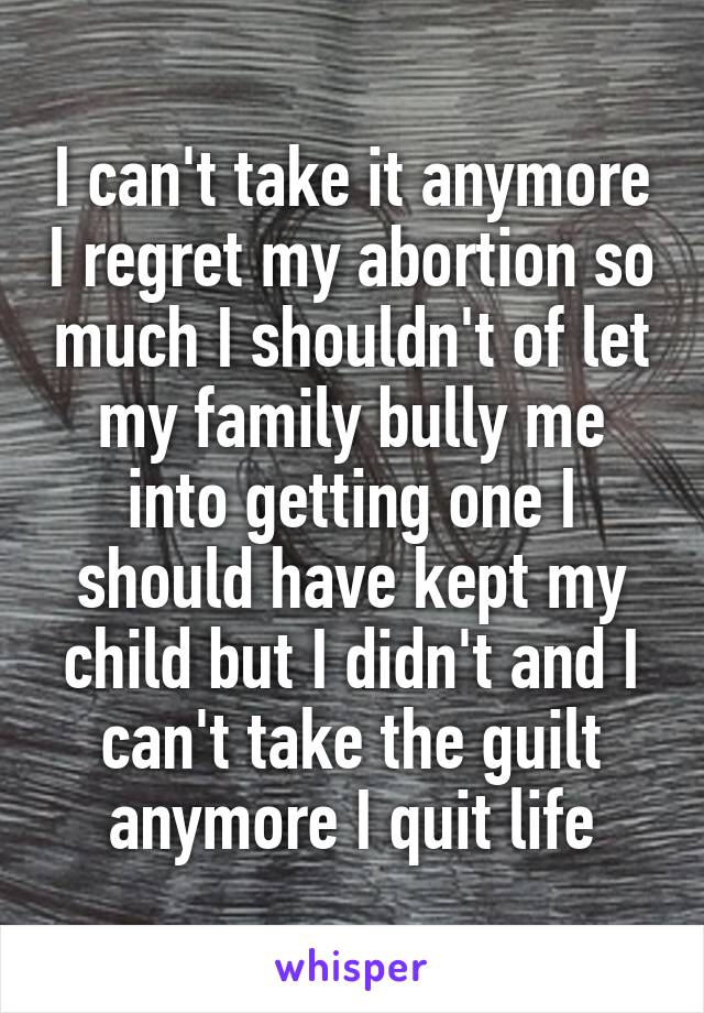 I can't take it anymore I regret my abortion so much I shouldn't of let my family bully me into getting one I should have kept my child but I didn't and I can't take the guilt anymore I quit life