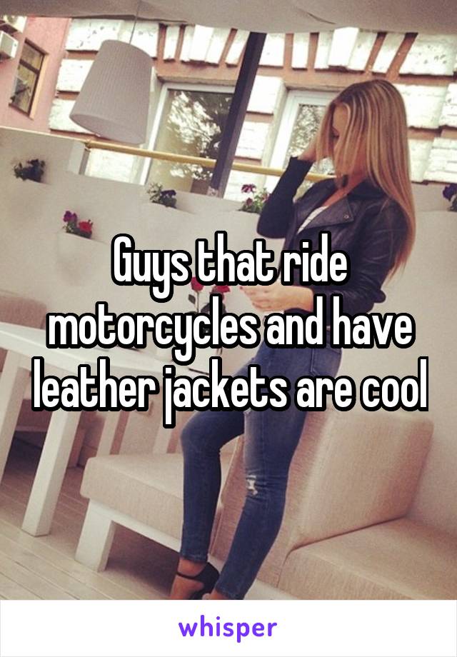 Guys that ride motorcycles and have leather jackets are cool