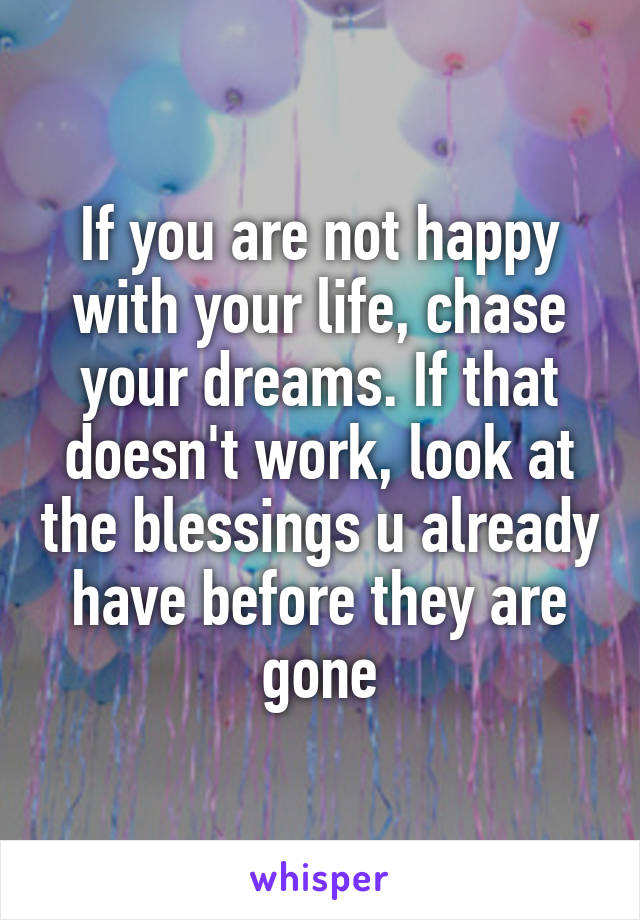 If you are not happy with your life, chase your dreams. If that doesn't work, look at the blessings u already have before they are gone