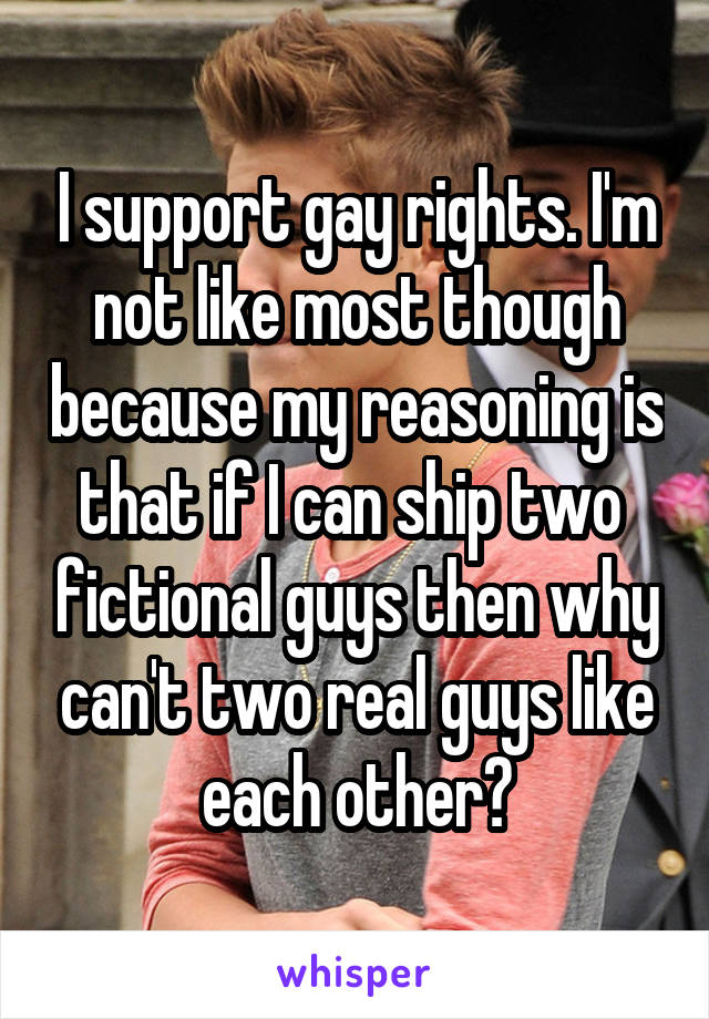 I support gay rights. I'm not like most though because my reasoning is that if I can ship two  fictional guys then why can't two real guys like each other?