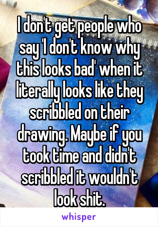 I don't get people who say 'I don't know why this looks bad' when it literally looks like they scribbled on their drawing. Maybe if you took time and didn't scribbled it wouldn't look shit.