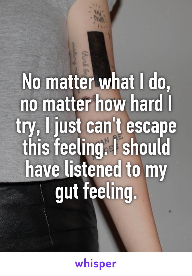 No matter what I do, no matter how hard I try, I just can't escape this feeling. I should have listened to my gut feeling.