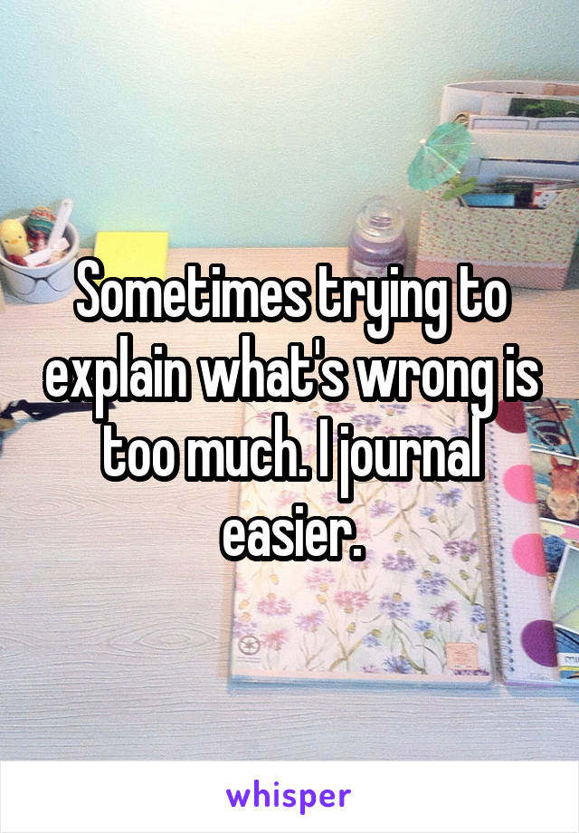 Sometimes trying to explain what's wrong is too much. I journal easier.