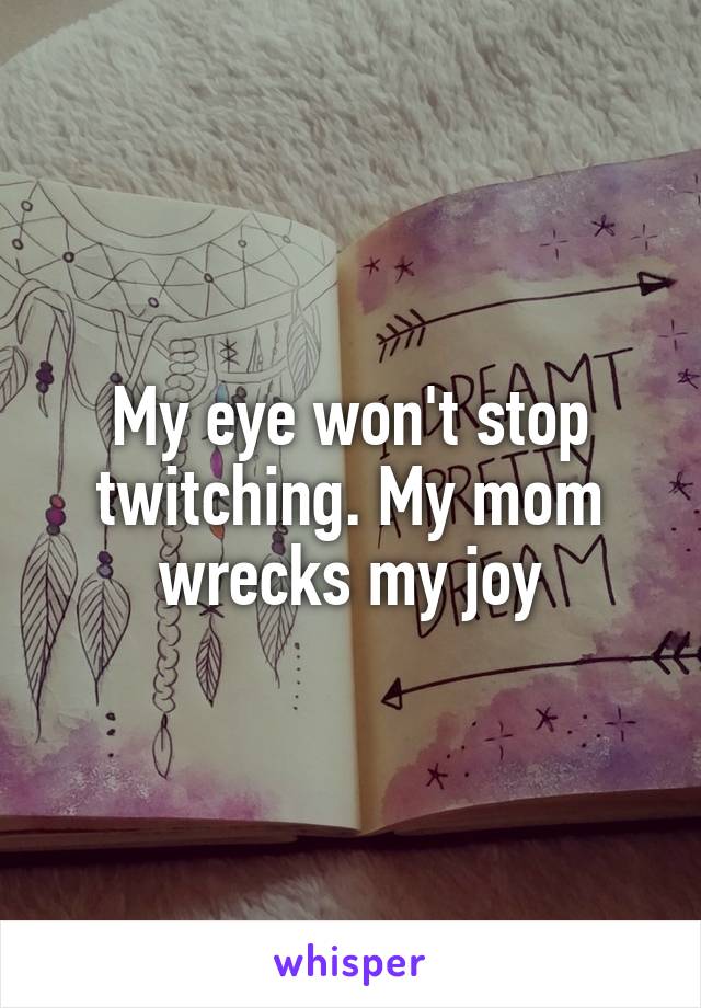 My eye won't stop twitching. My mom wrecks my joy