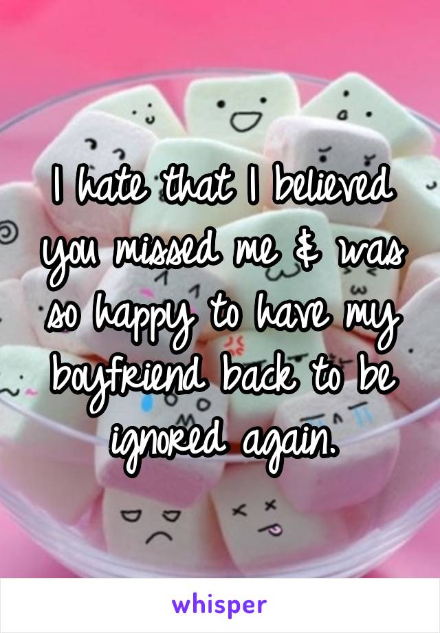 I hate that I believed you missed me & was so happy to have my boyfriend back to be ignored again.