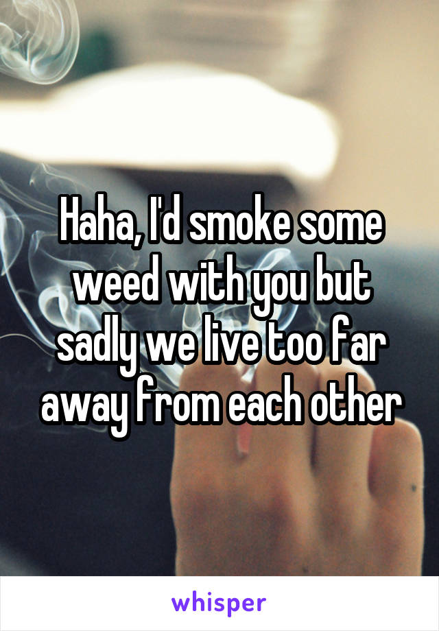 Haha, I'd smoke some weed with you but sadly we live too far away from each other