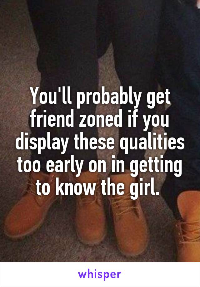 You'll probably get friend zoned if you display these qualities too early on in getting to know the girl. 