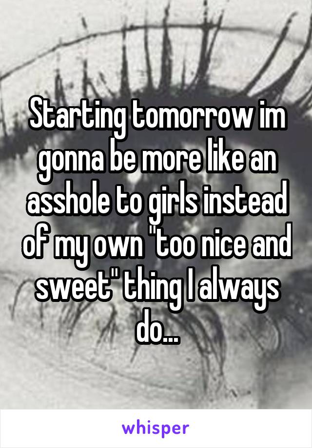 Starting tomorrow im gonna be more like an asshole to girls instead of my own "too nice and sweet" thing I always do...