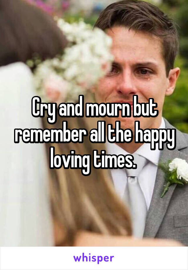 Cry and mourn but remember all the happy loving times. 