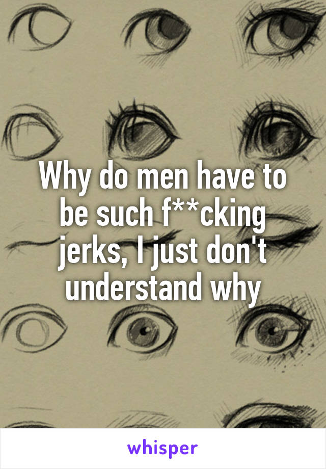 Why do men have to be such f**cking jerks, I just don't understand why