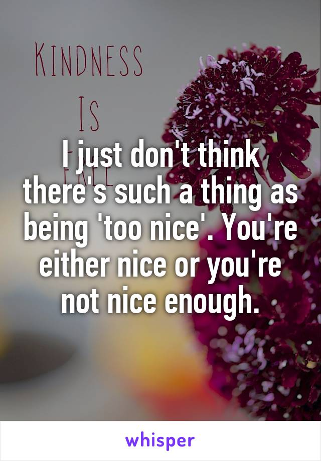 I just don't think there's such a thing as being 'too nice'. You're either nice or you're not nice enough.