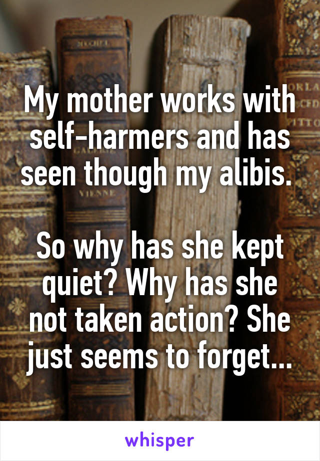 My mother works with self-harmers and has seen though my alibis. 

So why has she kept quiet? Why has she not taken action? She just seems to forget...