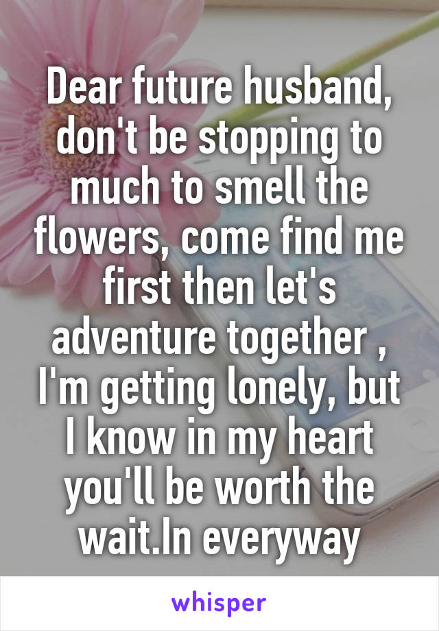 Dear future husband, don't be stopping to much to smell the flowers, come find me first then let's adventure together , I'm getting lonely, but I know in my heart you'll be worth the wait.In everyway