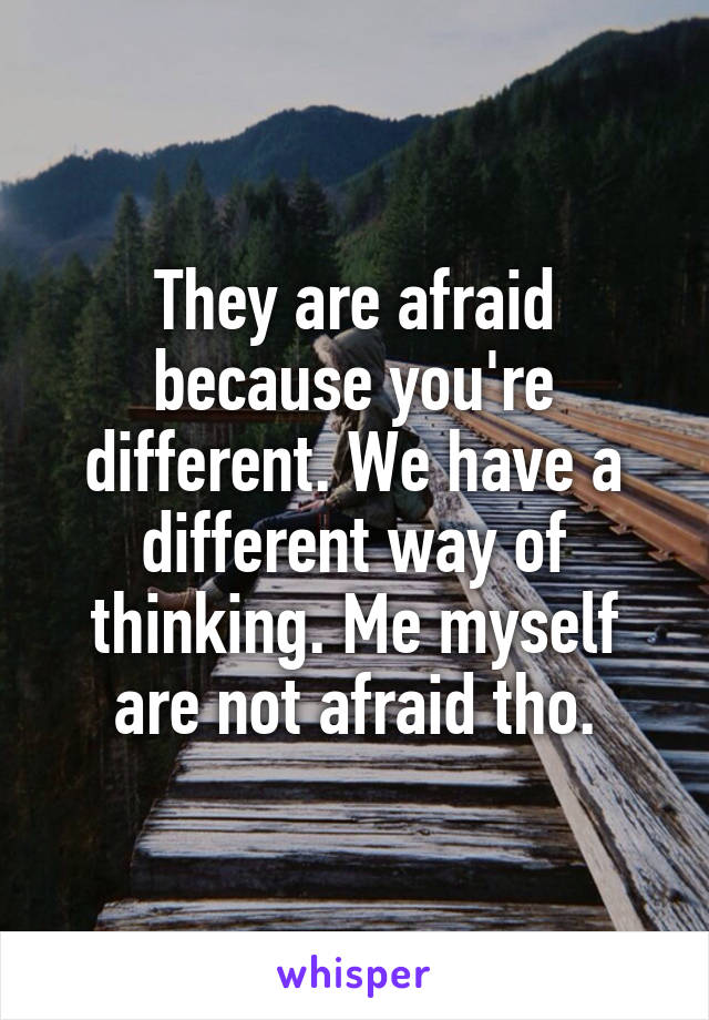 They are afraid because you're different. We have a different way of thinking. Me myself are not afraid tho.