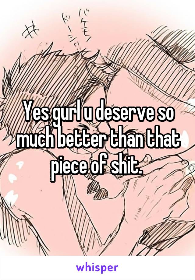 Yes gurl u deserve so much better than that piece of shit. 