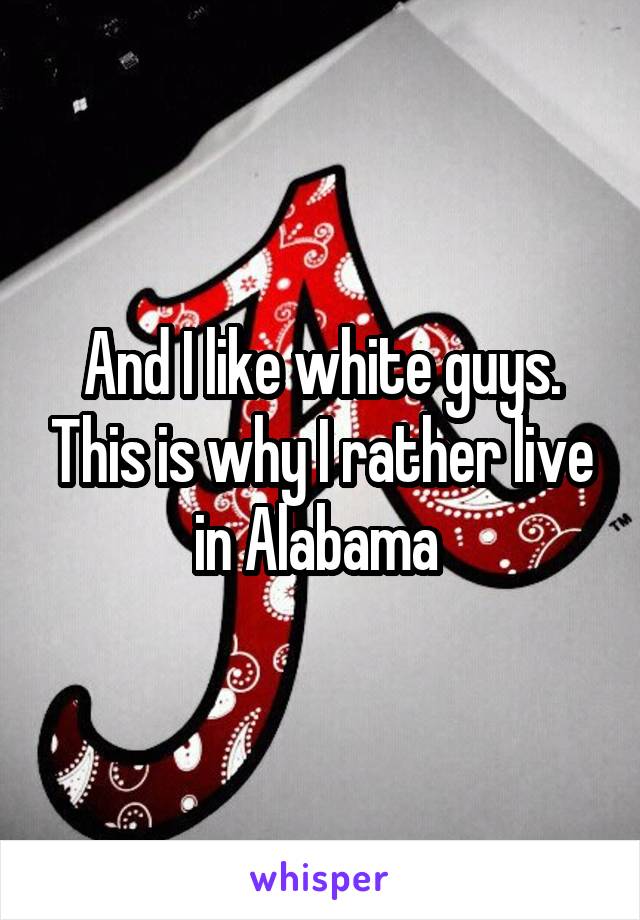 And I like white guys. This is why I rather live in Alabama 